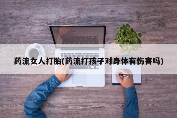 打胎药的微信联系方式药流女人打胎(药流打孩子对身体有伤害吗)