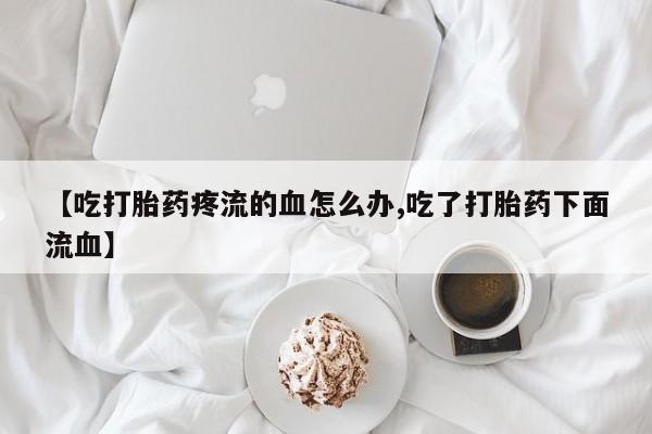 米非司酮片在线购微信【吃打胎药疼流的血怎么办,吃了打胎药下面流血】