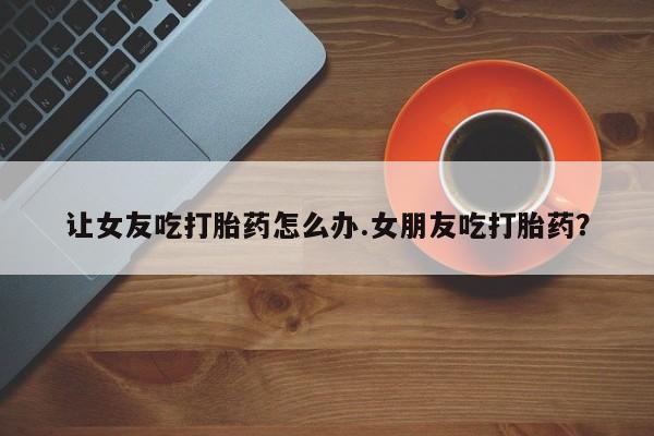 米非司酮片在线购微信让女友吃打胎药怎么办.女朋友吃打胎药？