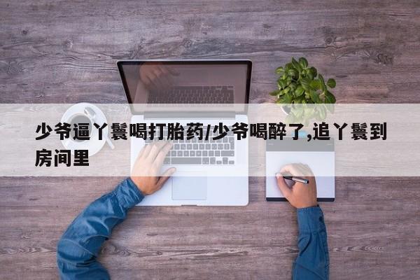 打胎药的微信联系方式少爷逼丫鬟喝打胎药/少爷喝醉了,追丫鬟到房间里