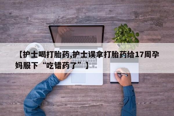 打胎药的微信联系方式【护士喝打胎药,护士误拿打胎药给17周孕妈服下“吃错药了”】