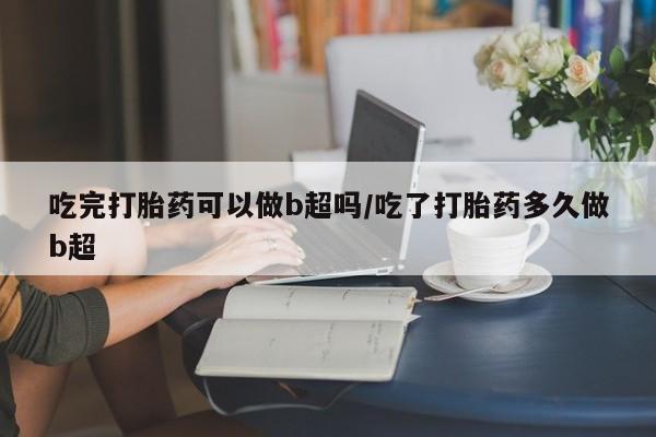 打胎药的微信联系方式吃完打胎药可以做b超吗/吃了打胎药多久做b超