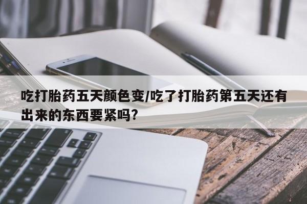 打胎药的微信联系方式吃打胎药五天颜色变/吃了打胎药第五天还有出来的东西要紧吗?
