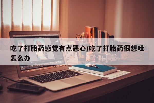打胎药的微信联系方式吃了打胎药感觉有点恶心/吃了打胎药很想吐怎么办
