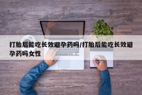 打胎药的微信联系方式打胎后能吃长效避孕药吗/打胎后能吃长效避孕药吗女性
