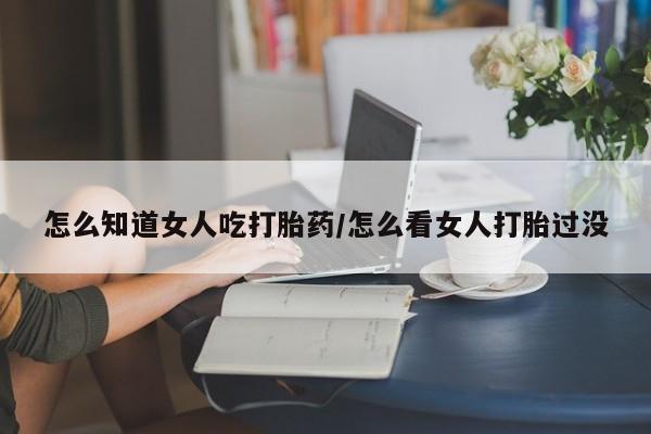 打胎药的微信联系方式怎么知道女人吃打胎药/怎么看女人打胎过没