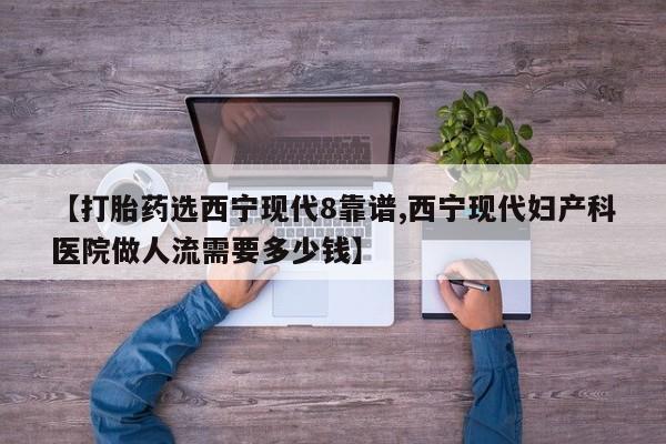 私人打胎药专卖联系微信【打胎药选西宁现代8靠谱,西宁现代妇产科医院做人流需要多少钱】