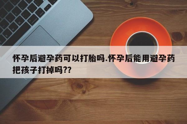 私人打胎药专卖联系微信怀孕后避孕药可以打胎吗.怀孕后能用避孕药把孩子打掉吗?？