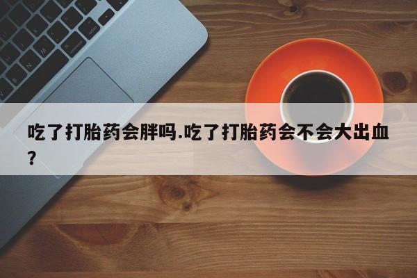 私人打胎药专卖联系微信吃了打胎药会胖吗.吃了打胎药会不会大出血？