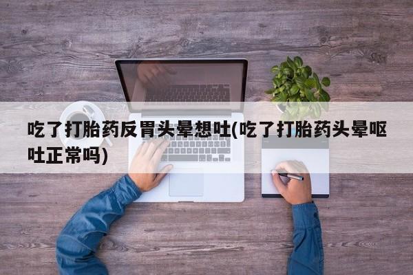 私人打胎药专卖联系微信吃了打胎药反胃头晕想吐(吃了打胎药头晕呕吐正常吗)