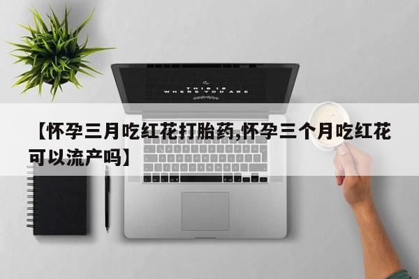 私人打胎药专卖联系微信【怀孕三月吃红花打胎药,怀孕三个月吃红花可以流产吗】