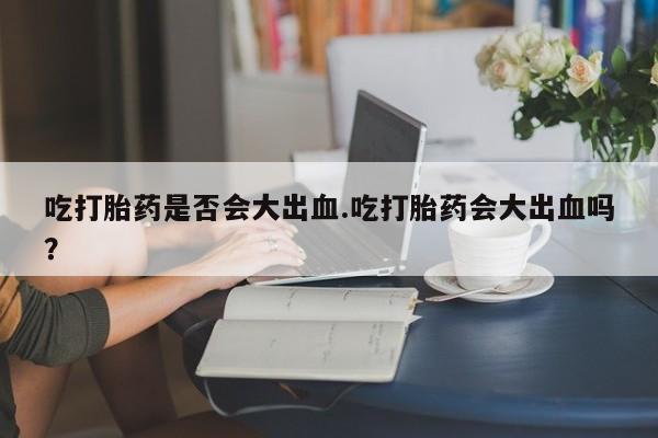 打胎药的微信联系方式吃打胎药是否会大出血.吃打胎药会大出血吗？