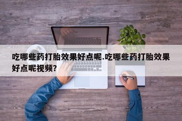 打胎药微信吃哪些药打胎效果好点呢.吃哪些药打胎效果好点呢视频？