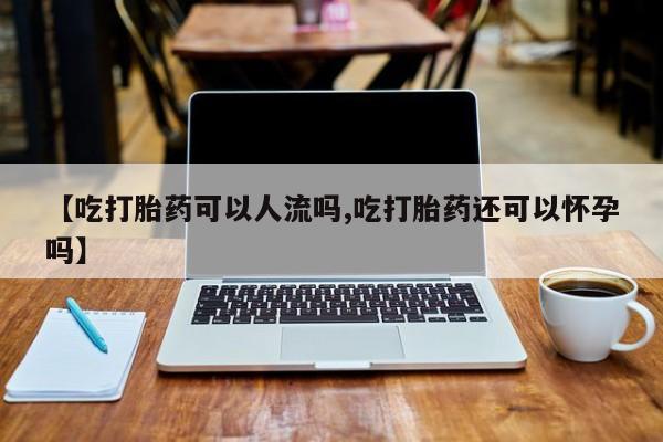 打胎药微信【吃打胎药可以人流吗,吃打胎药还可以怀孕吗】