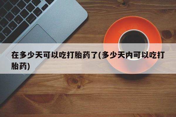打胎药微信在多少天可以吃打胎药了(多少天内可以吃打胎药)