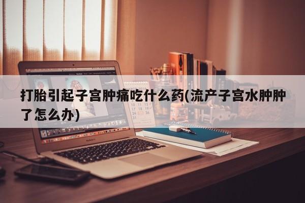 打胎药微信打胎引起子宫肿痛吃什么药(流产子宫水肿肿了怎么办)