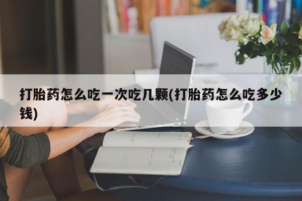 打胎药微信打胎药怎么吃一次吃几颗(打胎药怎么吃多少钱)