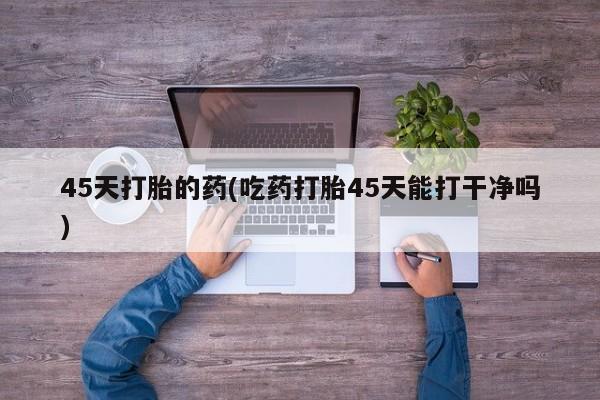 打胎药微信45天打胎的药(吃药打胎45天能打干净吗)