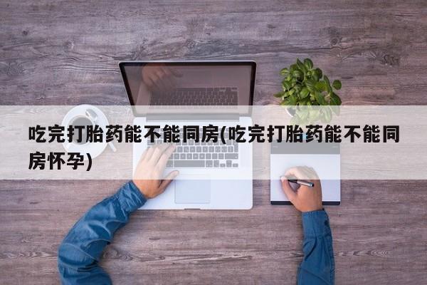 打胎药微信吃完打胎药能不能同房(吃完打胎药能不能同房怀孕)