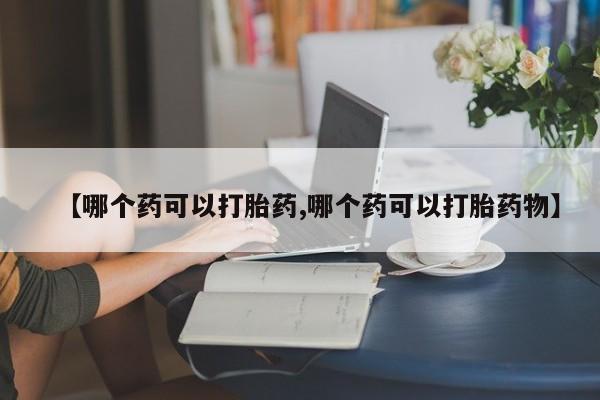 打胎药微信【哪个药可以打胎药,哪个药可以打胎药物】