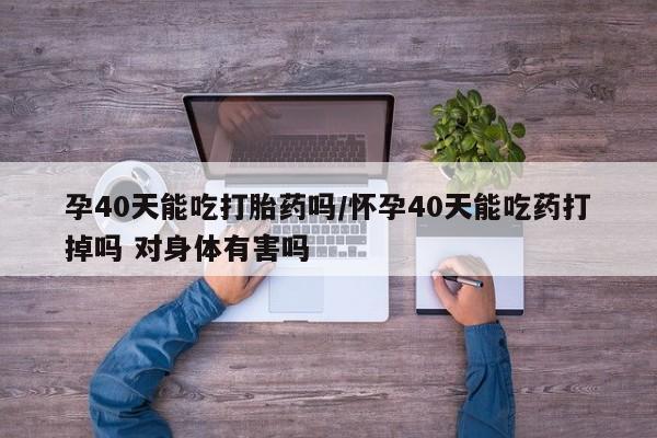 打胎药微信孕40天能吃打胎药吗/怀孕40天能吃药打掉吗 对身体有害吗