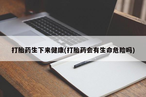 打胎药微信打胎药生下来健康(打胎药会有生命危险吗)