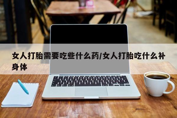 打胎药微信女人打胎需要吃些什么药/女人打胎吃什么补身体