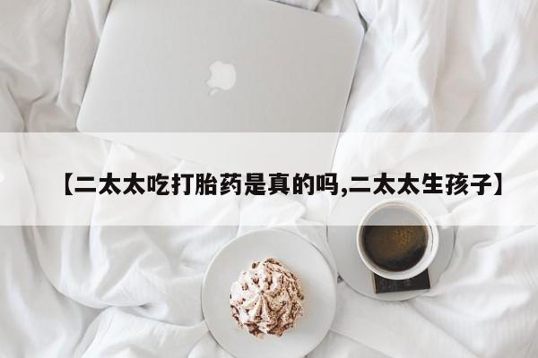 打胎药微信【二太太吃打胎药是真的吗,二太太生孩子】