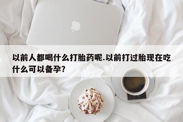 打胎药微信以前人都喝什么打胎药呢.以前打过胎现在吃什么可以备孕？