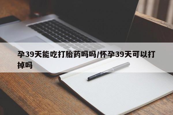 购买打胎药的联系方式,孕39天能吃打胎药吗吗/怀孕39天可以打掉吗