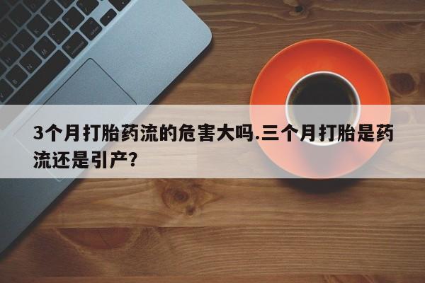 流产药网上专门卖店微信3个月打胎药流的危害大吗.三个月打胎是药流还是引产?