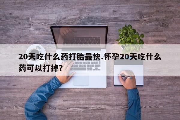 药流药货到付款20天吃什么药打胎最快.怀孕20天吃什么药可以打掉？