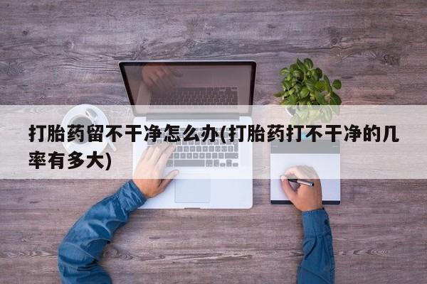 网上打胎药专卖微信打胎药留不干净怎么办(打胎药打不干净的几率有多大)