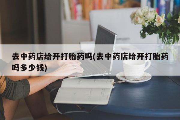米非米索去中药店给开打胎药吗(去中药店给开打胎药吗多少钱)