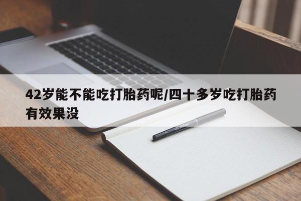 米非米索官方旗舰店42岁能不能吃打胎药呢/四十多岁吃打胎药有效果没