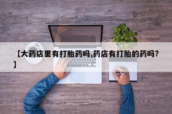 吃什么药可以流产堕胎、【大药店里有打胎药吗,药店有打胎的药吗?】