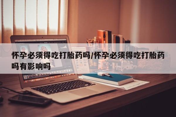 吃什么药可以流产堕胎、怀孕必须得吃打胎药吗/怀孕必须得吃打胎药吗有影响吗