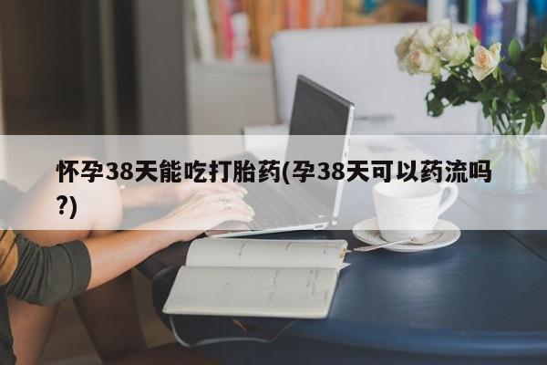 米非米索购买怀孕38天能吃打胎药(孕38天可以药流吗?)
