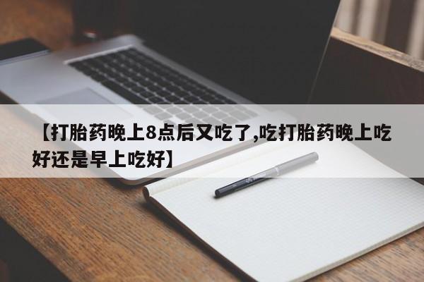 打胎药正品微信联系方式【打胎药晚上8点后又吃了,吃打胎药晚上吃好还是早上吃好】