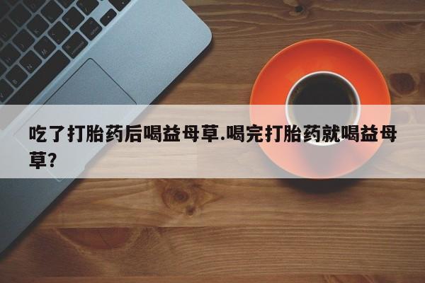 米非米索购买联系方式吃了打胎药后喝益母草.喝完打胎药就喝益母草？
