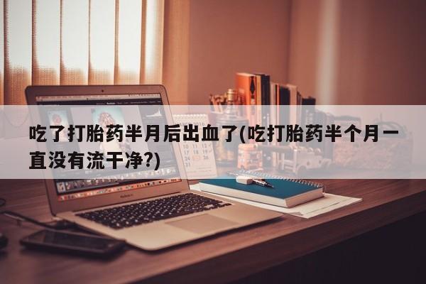 米非米索购买联系方式吃了打胎药半月后出血了(吃打胎药半个月一直没有流干净?)