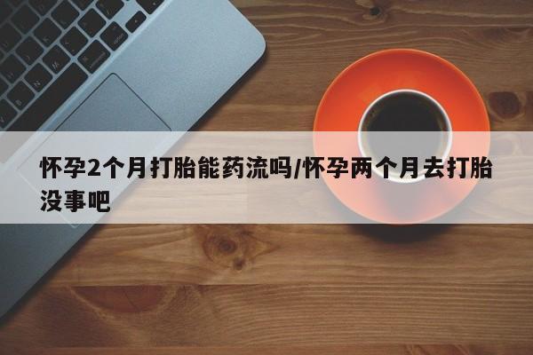 网上购买米非司酮片去哪买怀孕2个月打胎能药流吗/怀孕两个月去打胎没事吧