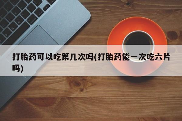 打胎药正品微信联系方式打胎药可以吃第几次吗(打胎药能一次吃六片吗)