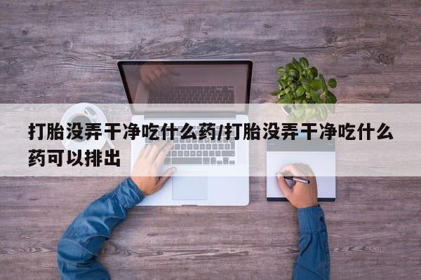 打胎药正品包邮联系方式打胎没弄干净吃什么药/打胎没弄干净吃什么药可以排出