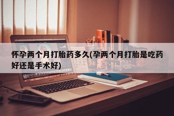 米非米索购买联系怀孕两个月打胎药多久(孕两个月打胎是吃药好还是手术好)