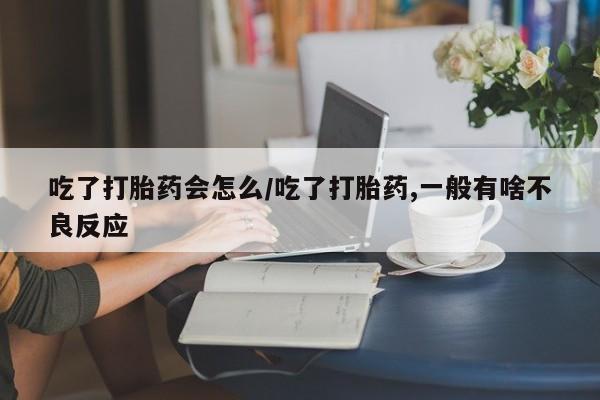 米非米索购买联系吃了打胎药会怎么/吃了打胎药,一般有啥不良反应
