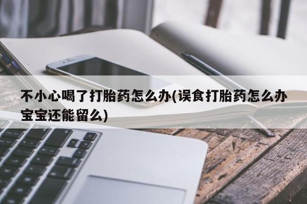 米非米索购买联系不小心喝了打胎药怎么办(误食打胎药怎么办宝宝还能留么)
