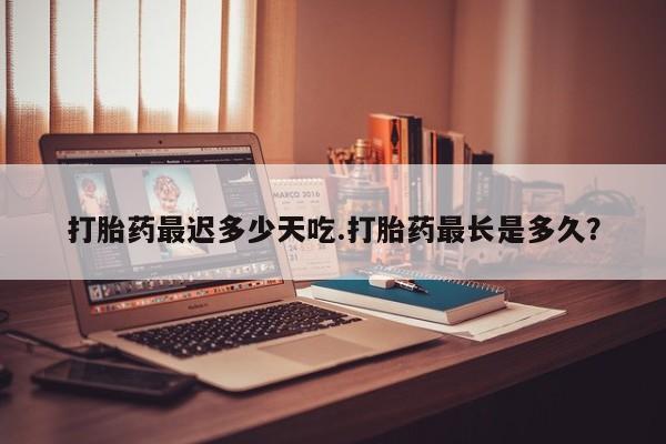 推荐个卖打胎药的微信打胎药最迟多少天吃.打胎药最长是多久?