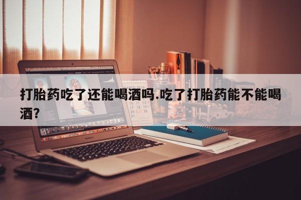 打胎药在线购买微信打胎药吃了还能喝酒吗.吃了打胎药能不能喝酒?