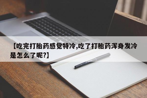 堕胎药微信有谁买微信【吃完打胎药感觉特冷,吃了打胎药浑身发冷是怎么了呢?】